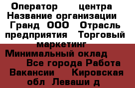 Оператор Call-центра › Название организации ­ Гранд, ООО › Отрасль предприятия ­ Торговый маркетинг › Минимальный оклад ­ 30 000 - Все города Работа » Вакансии   . Кировская обл.,Леваши д.